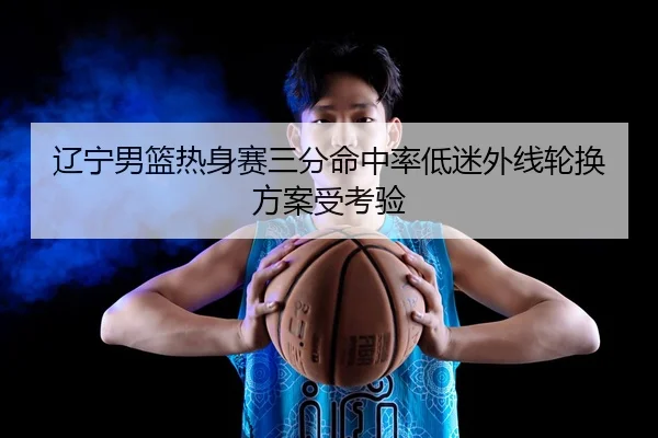 辽宁男篮热身赛三分命中率低迷外线轮换方案受考验 - BandaoSports